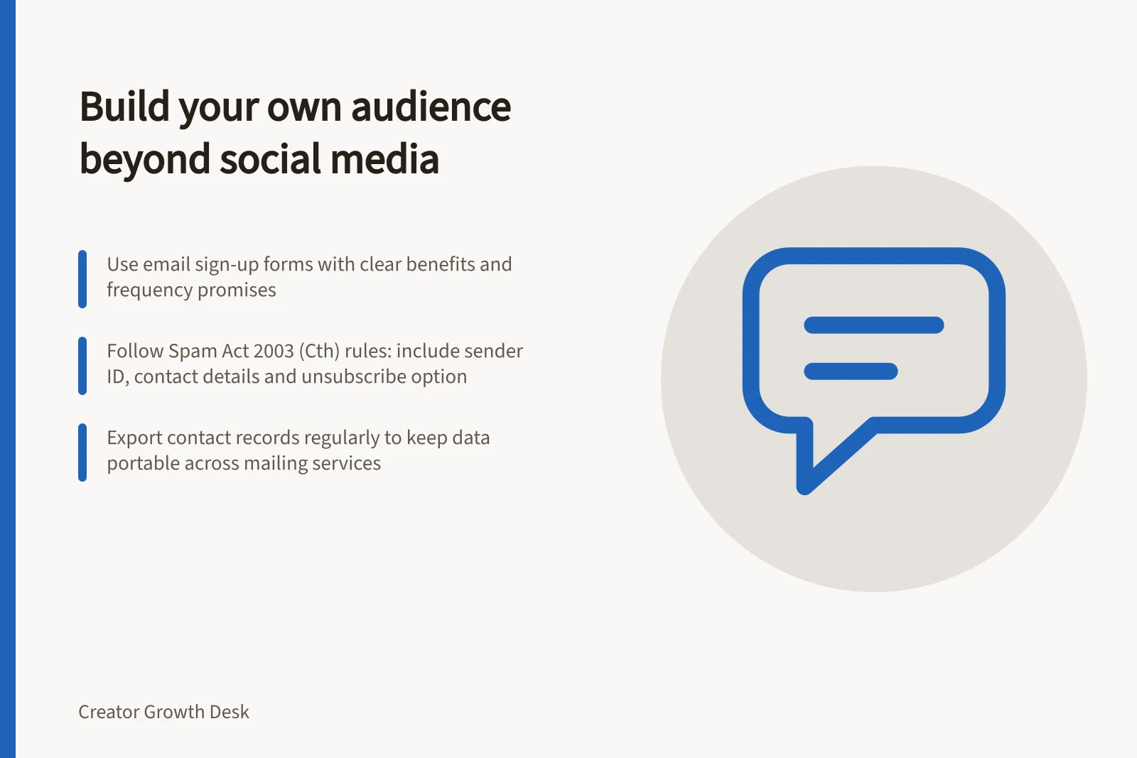 Build your own audience beyond social media: Use email sign-up forms with clear benefits and frequency promises; Follow Spam Act 2003 (Cth) rules: include sender ID, contact details and unsubscribe option; Export contact records regularly to keep data portable across mailing services