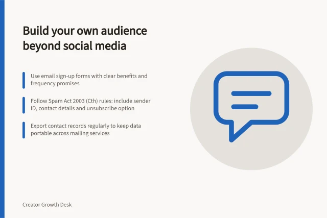 Build your own audience beyond social media: Use email sign-up forms with clear benefits and frequency promises; Follow Spam Act 2003 (Cth) rules: include sender ID, contact details and unsubscribe option; Export contact records regularly to keep data portable across mailing services. Building an owned audience outside social platforms