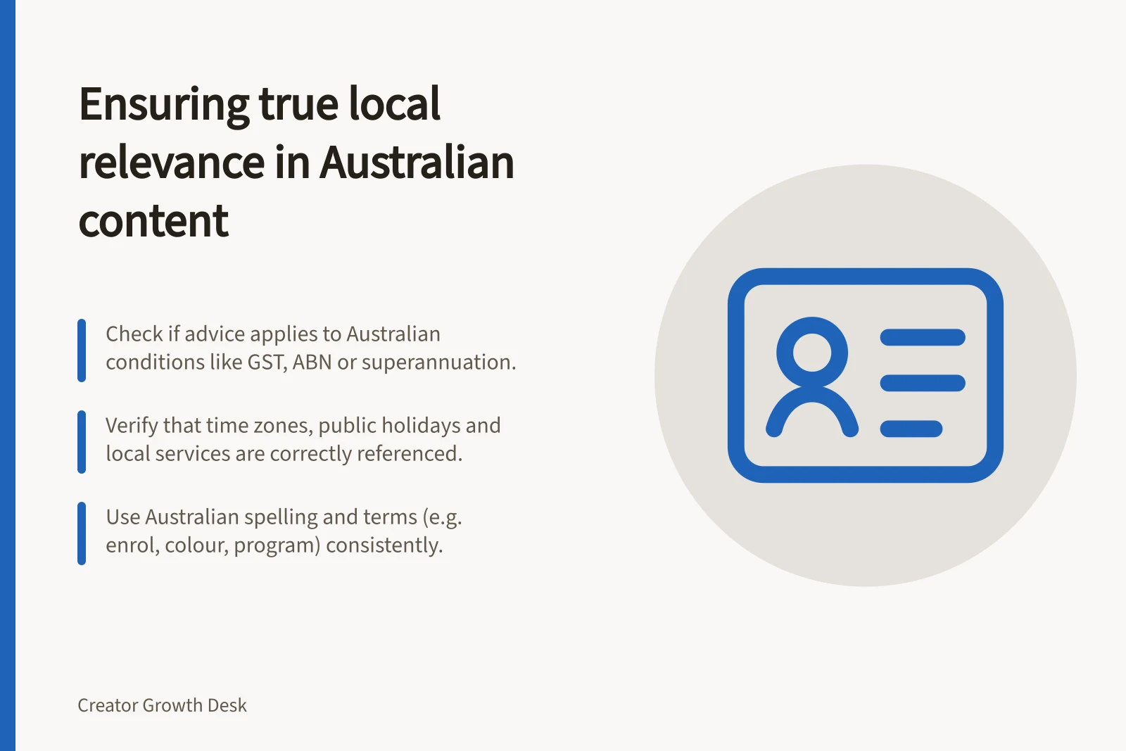 Ensuring true local relevance in Australian content: Check if advice applies to Australian conditions like GST, ABN or superannuation.; Verify that time zones, public holidays and local services are correctly referenced.; Use Australian spelling and terms (e.g. enrol, colour, program) consistently.