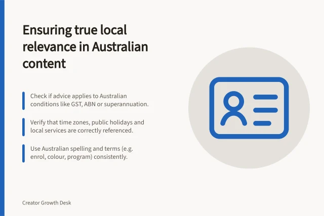 Ensuring true local relevance in Australian content: Check if advice applies to Australian conditions like GST, ABN or superannuation.; Verify that time zones, public holidays and local services are correctly referenced.; Use Australian spelling and terms (e.g. enrol, colour, program) consistently. Checking local relevance beyond an Australian posting time
