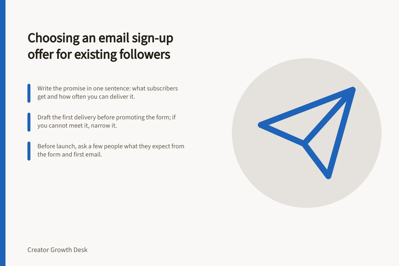 Choosing an email sign-up offer for existing followers: Write the promise in one sentence: what subscribers get and how often you can deliver it.; Draft the first delivery before promoting the form; if you cannot meet it, narrow it.; Before launch, ask a few people what they expect from the form and first email.