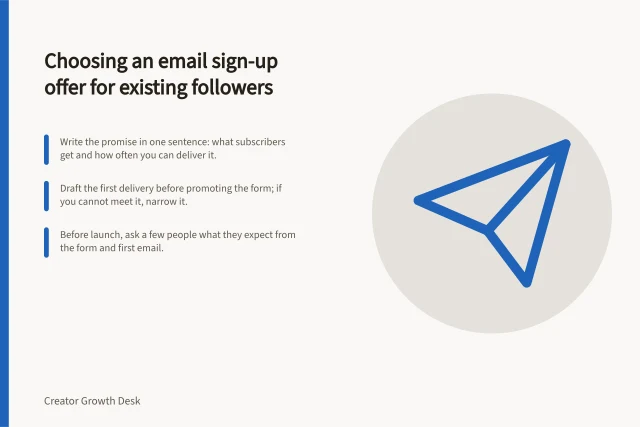Choosing an email sign-up offer for existing followers: Write the promise in one sentence: what subscribers get and how often you can deliver it.; Draft the first delivery before promoting the form; if you cannot meet it, narrow it.; Before launch, ask a few people what they expect from the form and first email. Choosing an email signup offer for existing followers