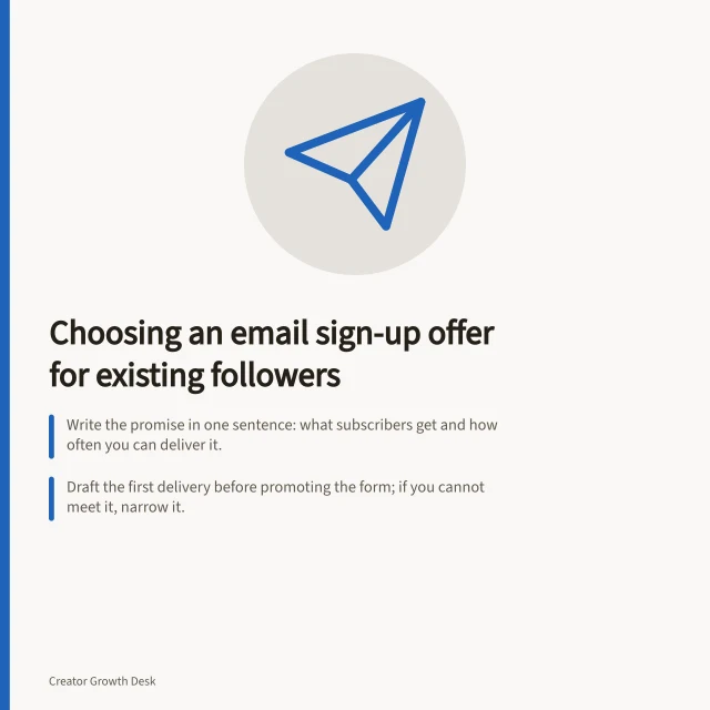 Choosing an email sign-up offer for existing followers: Write the promise in one sentence: what subscribers get and how often you can deliver it.; Draft the first delivery before promoting the form; if you cannot meet it, narrow it.; Before launch, ask a few people what they expect from the form and first email. Choosing an email signup offer for existing followers