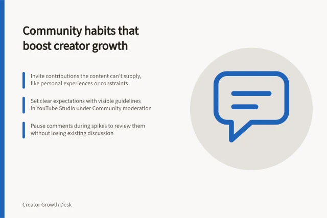 Community habits that boost creator growth: Invite contributions the content can't supply, like personal experiences or constraints; Set clear expectations with visible guidelines in YouTube Studio under Community moderation; Pause comments during spikes to review them without losing existing discussion. Community habits that support creator growth