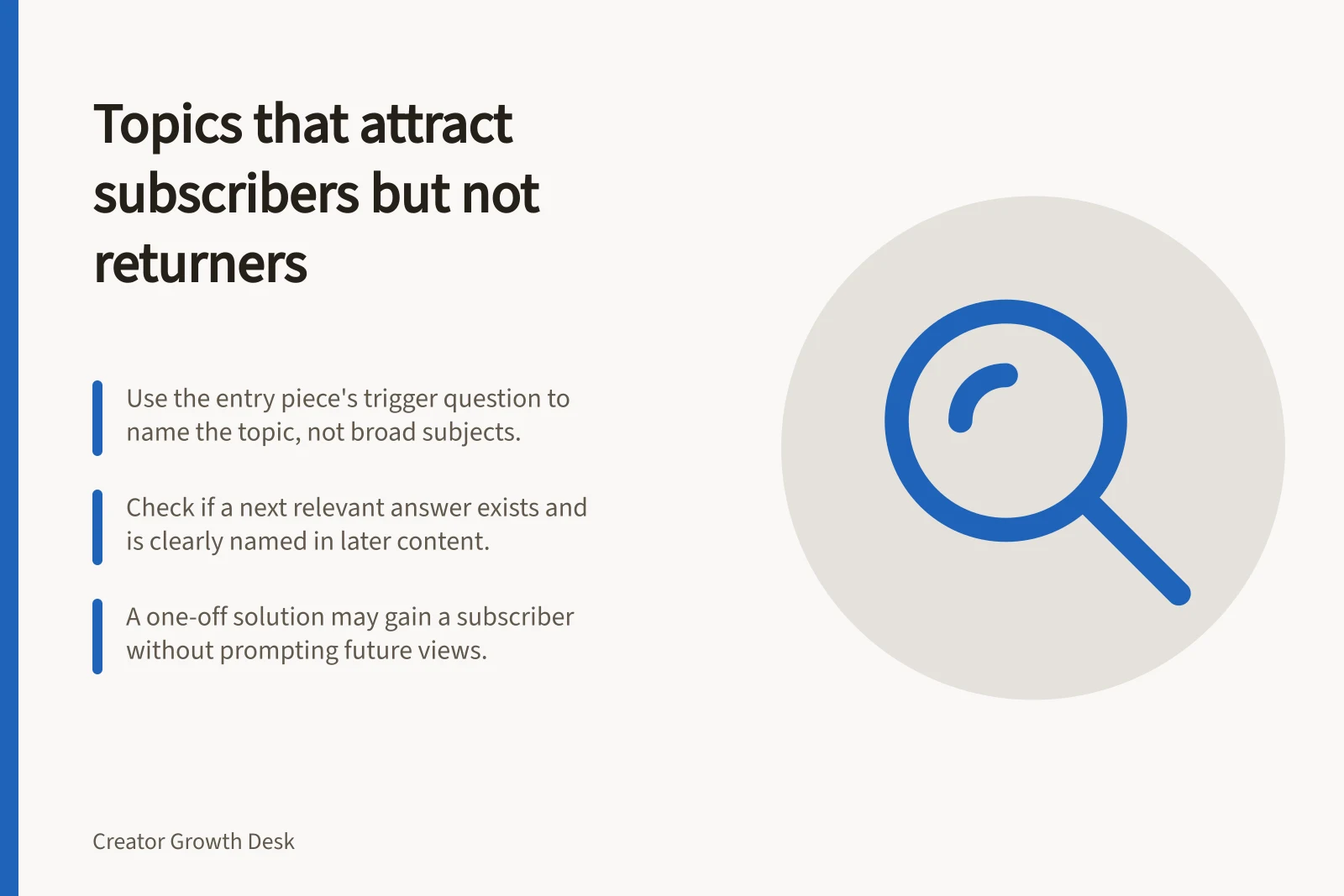 Topics that attract subscribers but not returners: Use the entry piece's trigger question to name the topic, not broad subjects.; Check if a next relevant answer exists and is clearly named in later content.; A one-off solution may gain a subscriber without prompting future views.