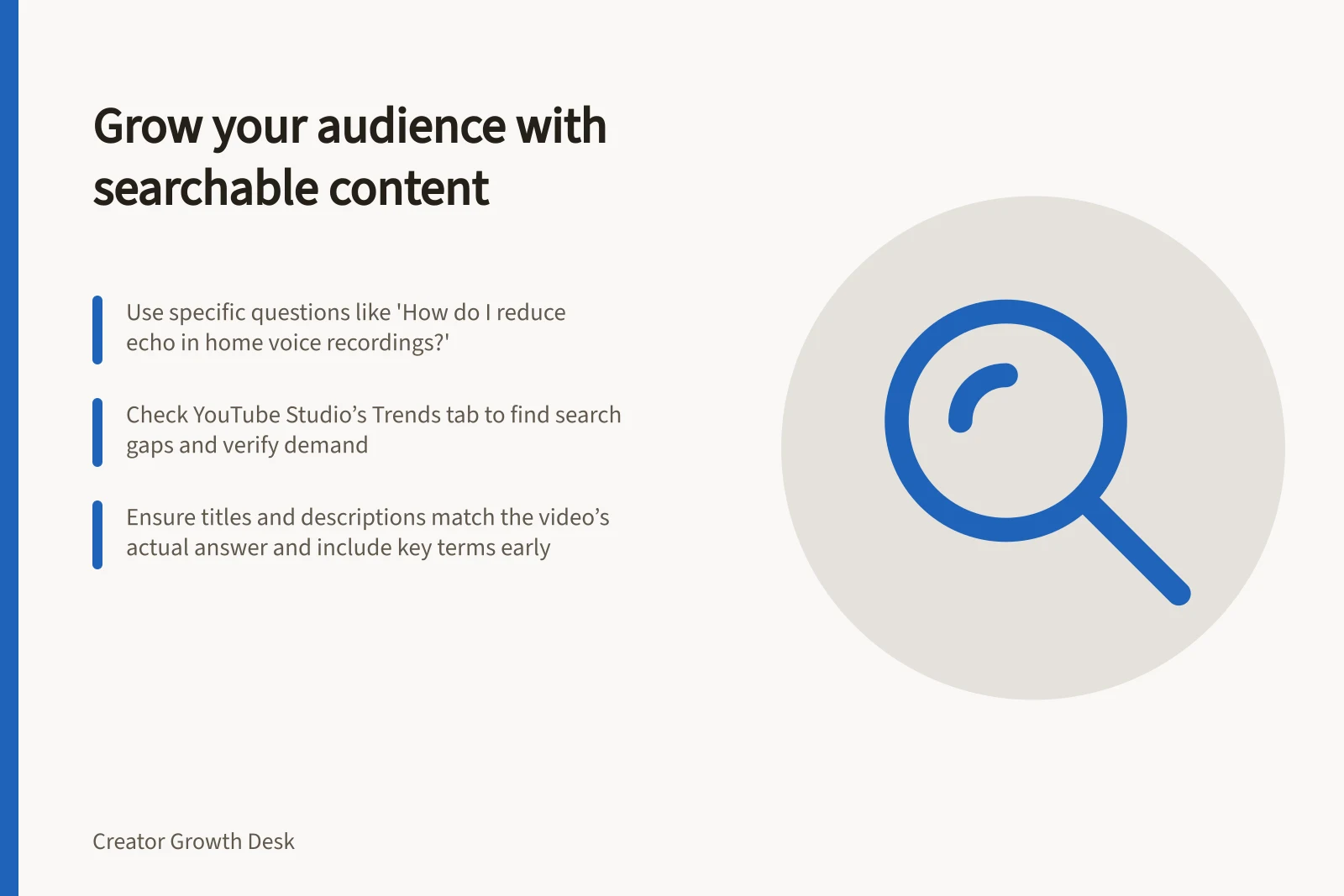 Grow your audience with searchable content: Use specific questions like 'How do I reduce echo in home voice recordings?'; Check YouTube Studio’s Trends tab to find search gaps and verify demand; Ensure titles and descriptions match the video’s actual answer and include key terms early