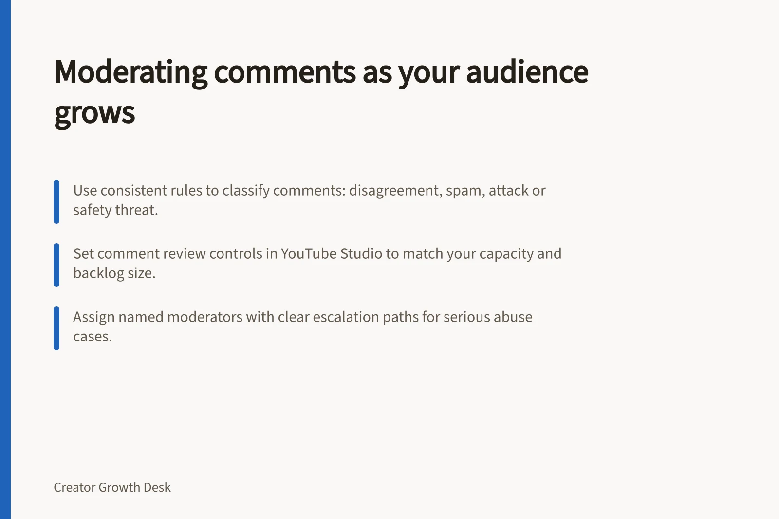 Moderating comments as your audience grows: Use consistent rules to classify comments: disagreement, spam, attack or safety threat.; Set comment review controls in YouTube Studio to match your capacity and backlog size.; Assign named moderators with clear escalation paths for serious abuse cases.