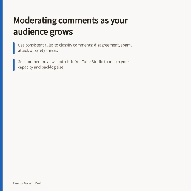 Moderating comments as your audience grows: Use consistent rules to classify comments: disagreement, spam, attack or safety threat.; Set comment review controls in YouTube Studio to match your capacity and backlog size.; Assign named moderators with clear escalation paths for serious abuse cases. Managing moderation as a creator audience grows