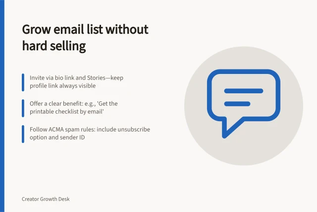Grow email list without hard selling: Invite via bio link and Stories—keep profile link always visible; Offer a clear benefit: e.g., 'Get the printable checklist by email'; Follow ACMA spam rules: include unsubscribe option and sender ID. Moving followers to a newsletter without repeated hard selling