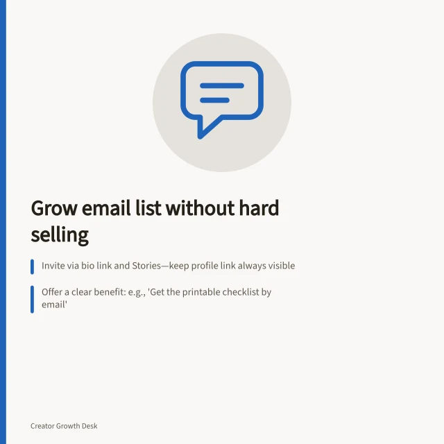 Grow email list without hard selling: Invite via bio link and Stories—keep profile link always visible; Offer a clear benefit: e.g., 'Get the printable checklist by email'; Follow ACMA spam rules: include unsubscribe option and sender ID. Moving followers to a newsletter without repeated hard selling