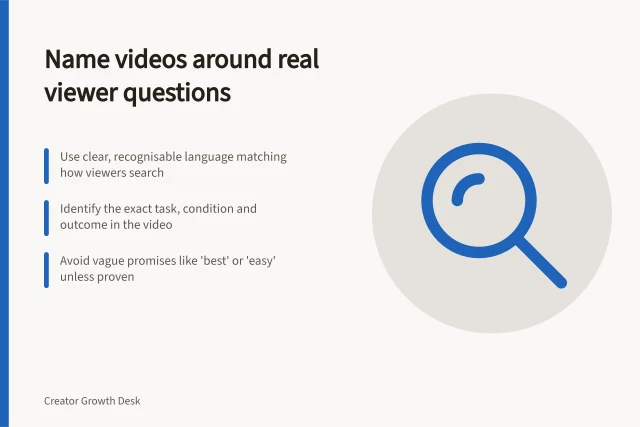 Name videos around real viewer questions: Use clear, recognisable language matching how viewers search; Identify the exact task, condition and outcome in the video; Avoid vague promises like 'best' or 'easy' unless proven. Naming videos around questions viewers actually ask
