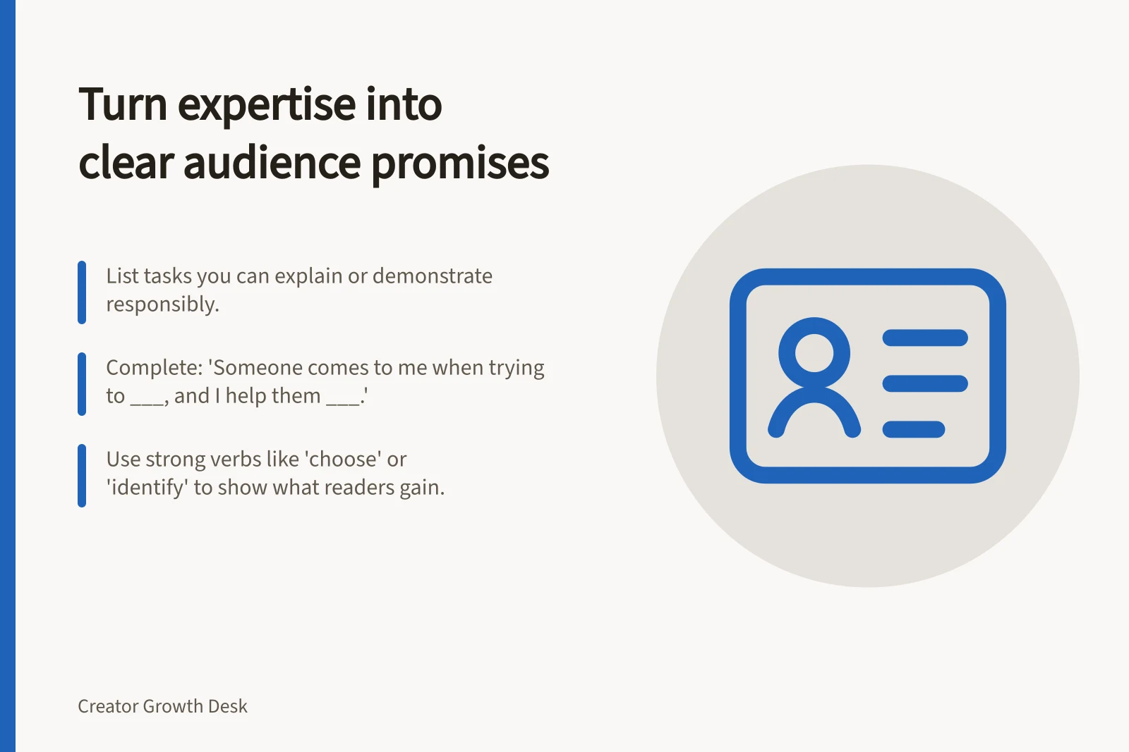 Turn expertise into clear audience promises: List tasks you can explain or demonstrate responsibly.; Complete: 'Someone comes to me when trying to ___, and I help them ___.'; Use strong verbs like 'choose' or 'identify' to show what readers gain.