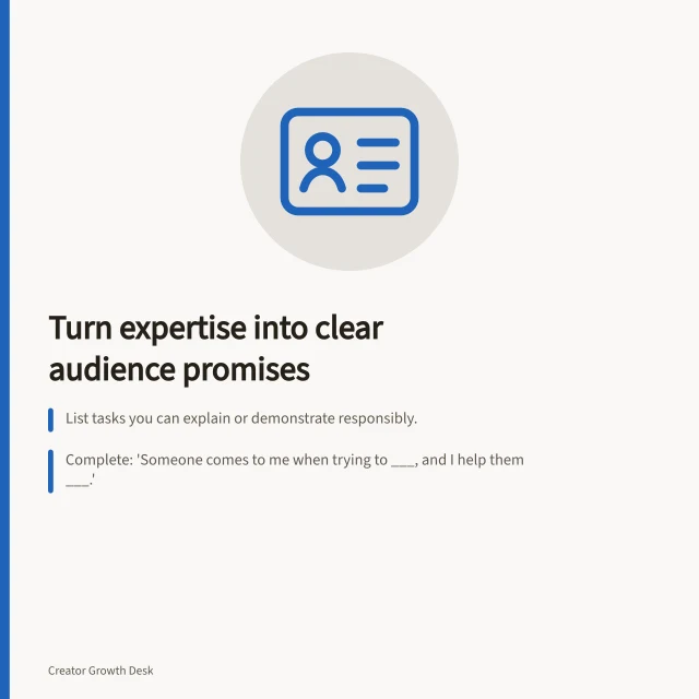 Turn expertise into clear audience promises: List tasks you can explain or demonstrate responsibly.; Complete: 'Someone comes to me when trying to ___, and I help them ___.'; Use strong verbs like 'choose' or 'identify' to show what readers gain. Turning expertise into a clear audience promise