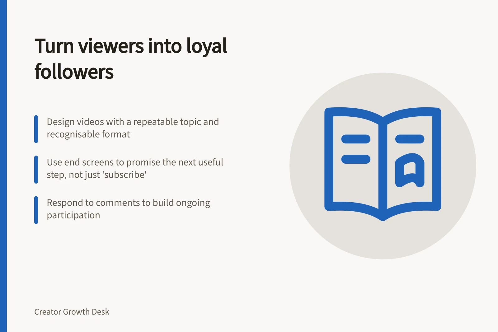 Turn viewers into loyal followers: Design videos with a repeatable topic and recognisable format; Use end screens to promise the next useful step, not just 'subscribe'; Respond to comments to build ongoing participation