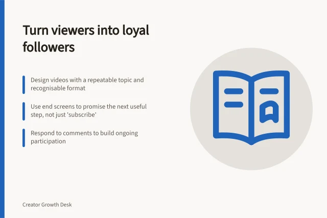 Turn viewers into loyal followers: Design videos with a repeatable topic and recognisable format; Use end screens to promise the next useful step, not just 'subscribe'; Respond to comments to build ongoing participation. Turning viewers into returning followers