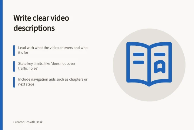 Write clear video descriptions: Lead with what the video answers and who it’s for; State key limits, like 'does not cover traffic noise'; Include navigation aids such as chapters or next steps. Writing descriptions that help viewers choose the right video